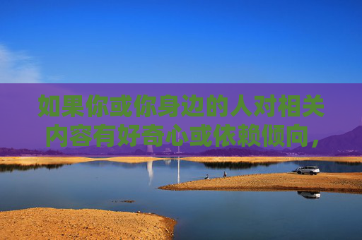 如果你或你身边的人对相关内容有好奇心或依赖倾向，建议从以下积极角度寻求帮助和引导，好奇心与依赖，积极引导，寻求帮助