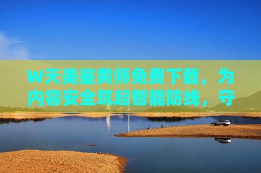 W天美鉴黄师免费下载，为内容安全筑起智能防线，守护清朗网络空间