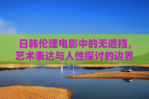 日韩伦理电影中的无遮挡，艺术表达与人性探讨的边界，日韩伦理电影无遮挡，艺术与人性探讨的边界