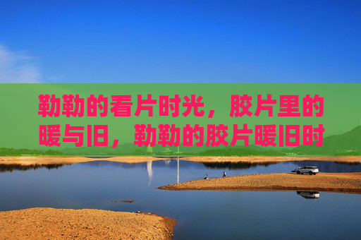 勒勒的看片时光，胶片里的暖与旧，勒勒的胶片暖旧时光