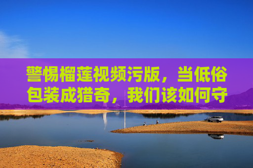 警惕榴莲视频污版,当低俗包装成猎奇,我们该如何守护网络清朗?榴莲视频低俗猎奇,警惕污版,守护清朗