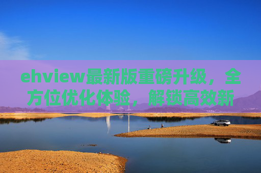 ehview最新版重磅升级,全方位优化体验,解锁高效新可能,ehview最新版重磅升级,解锁高效新体验