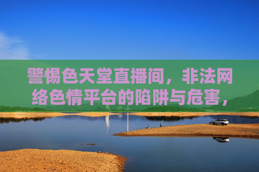 警惕色天堂直播间，非法网络色情平台的陷阱与危害，警惕色天堂直播间，非法网络色情平台的陷阱与危害