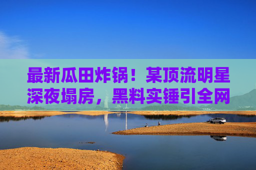最新瓜田炸锅！某顶流明星深夜塌房，黑料实锤引全网吃瓜，背后真相让人傻眼？顶流深夜塌房！黑料实锤引全网吃瓜，背后真相让人傻眼？