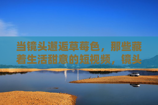 当镜头邂逅草莓色，那些藏着生活甜意的短视频，镜头邂逅草莓色，生活甜意短视频