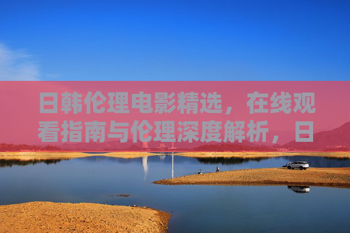 日韩伦理电影精选，在线观看指南与伦理深度解析，日韩伦理电影精选，在线观看指南与伦理深度解析