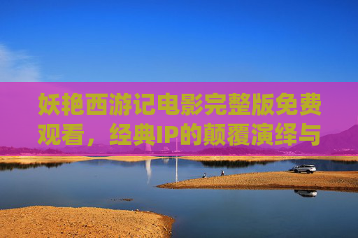 妖艳西游记电影完整版免费观看，经典IP的颠覆演绎与版权警示，妖艳西游记，颠覆演绎与版权警示
