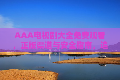 AAA电视剧大全免费观看，正版渠道与安全指南，追剧党必看，AAA电视剧大全免费观看，正版渠道安全指南，追剧党必看