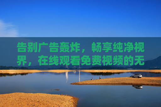告别广告轰炸，畅享纯净视界，在线观看免费视频的无广告新体验，告别广告轰炸，畅享免费视频纯净视界