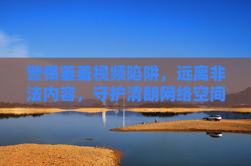 警惕羞羞视频陷阱，远离非法内容，守护清朗网络空间，警惕羞羞视频陷阱，守护清朗网络空间