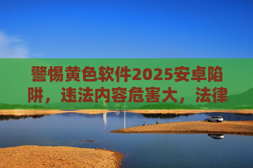 警惕黄色软件2025安卓陷阱，违法内容危害大，法律红线不可碰，警惕2025安卓黄色软件陷阱，违法危害大，法律红线不可碰