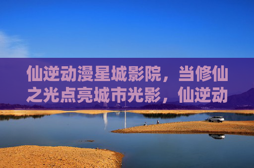 仙逆动漫星城影院，当修仙之光点亮城市光影，仙逆动漫星城影院，修仙之光点亮城市光影