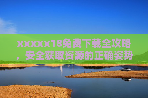 xxxxx18免费下载全攻略，安全获取资源的正确姿势，xxxxx18免费下载全攻略，安全获取资源的正确姿势