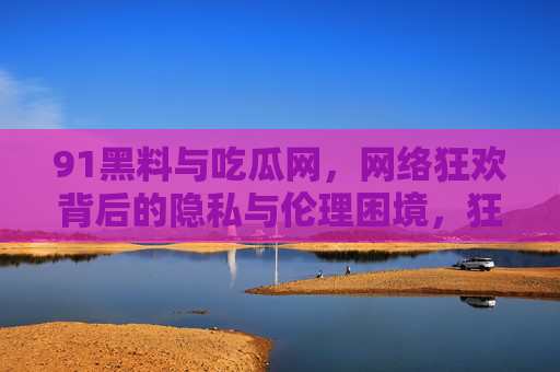 91黑料与吃瓜网，网络狂欢背后的隐私与伦理困境，狂欢与困境，91黑料与吃瓜网的隐私伦理拷问