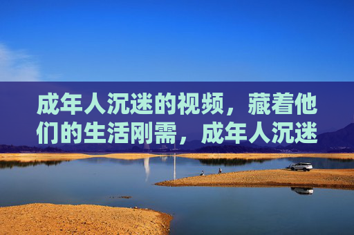 成年人沉迷的视频，藏着他们的生活刚需，成年人沉迷的视频，藏着生活刚需