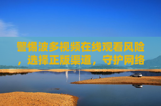 警惕波多视频在线观看风险,选择正版渠道,守护网络安全与合法权益,警惕波多视频在线观看风险,正版守护网络安全与权益