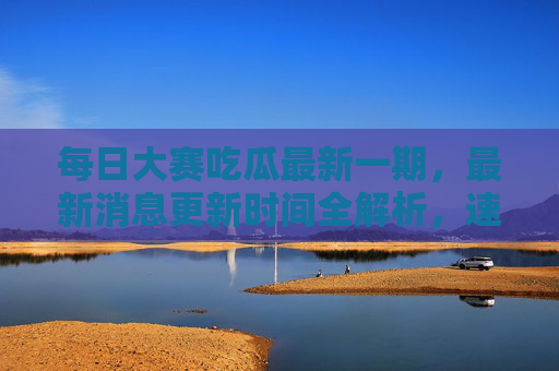 每日大赛吃瓜最新一期，最新消息更新时间全解析，速看今日热点！每日大赛吃瓜最新一期，最新消息更新时间全解析，速看今日热点！