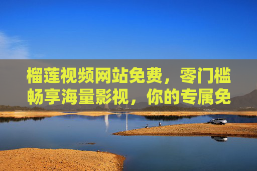 榴莲视频网站免费，零门槛畅享海量影视，你的专属免费娱乐宝库，榴莲视频，免费零门槛，海量影视任你享