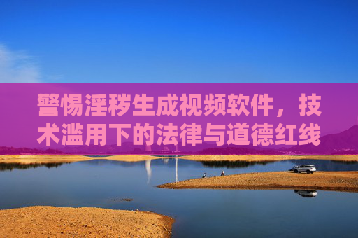 警惕淫秽生成视频软件，技术滥用下的法律与道德红线，警惕淫秽生成视频软件，技术滥用的法律与道德红线