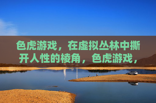色虎游戏，在虚拟丛林中撕开人性的棱角，色虎游戏，虚拟丛林撕开人性棱角