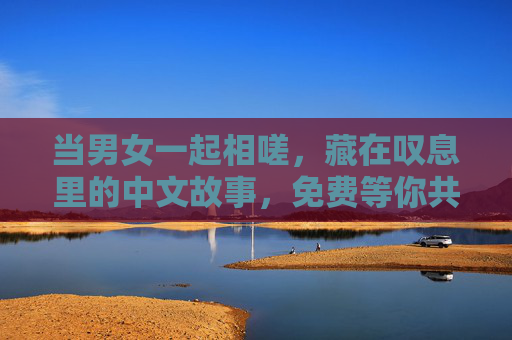 当男女一起相嗟,藏在叹息里的中文故事,免费等你共情,藏在叹息里的中文故事,男女共情