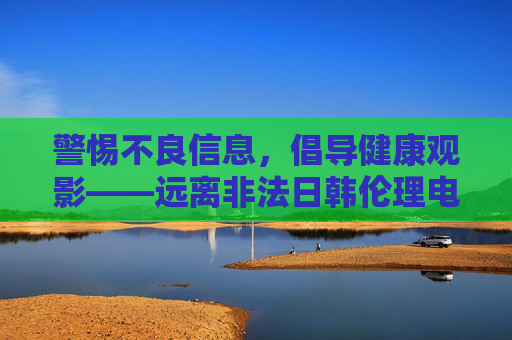 警惕不良信息,倡导健康观影——远离非法日韩伦理电影网站,远离非法日韩伦理电影网站,倡导健康观影