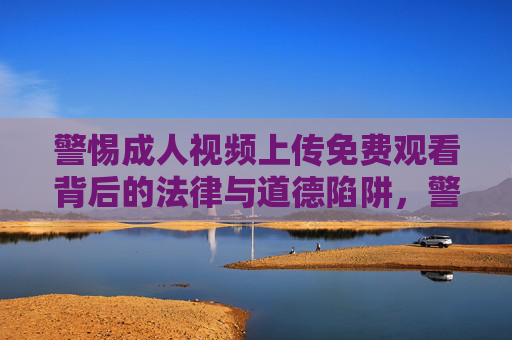 警惕成人视频上传免费观看背后的法律与道德陷阱,警惕成人视频上传免费观看背后的法律与道德陷阱