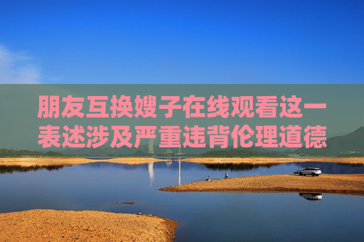 朋友互换嫂子在线观看这一表述涉及严重违背伦理道德和公序良俗的内容，不符合社会主义核心价值观，也不符合网络信息内容管理的相关规定。任何试图宣扬或传播此类不良信息的行为都是不被允许的，朋友互换嫂子违背公序良俗，严禁传播此类不良信息