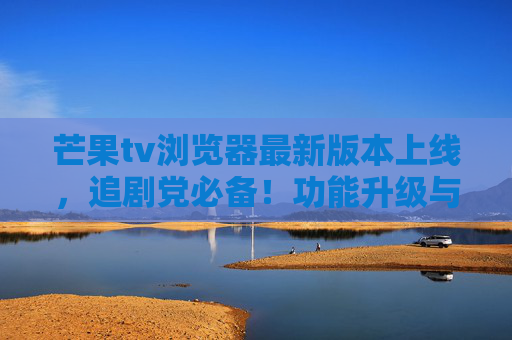 芒果tv浏览器最新版本上线，追剧党必备！功能升级与体验优化全解析，芒果tv浏览器最新版上线，追剧党必备，功能升级与体验优化全解析