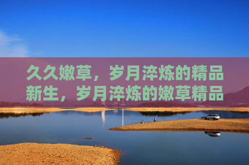 久久嫩草，岁月淬炼的精品新生，岁月淬炼的嫩草精品