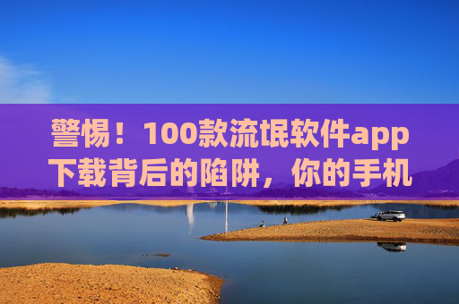 警惕！100款流氓软件app下载背后的陷阱，你的手机正在被绑架，警惕！100款流氓软件下载陷阱，你的手机正在被绑架