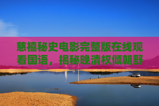 慈禧秘史电影完整版在线观看国语，揭秘晚清权倾朝野的太后传奇，慈禧秘史电影完整版国语在线观看，揭秘晚清权倾朝野太后传奇