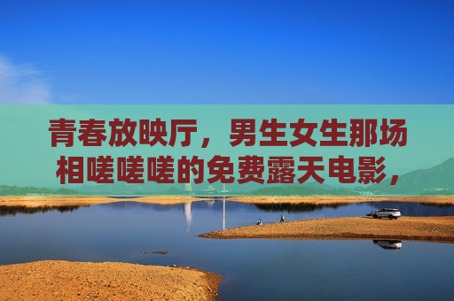 青春放映厅，男生女生那场相嗟嗟嗟的免费露天电影，青春露天放映厅，男生女生的相嗟电影