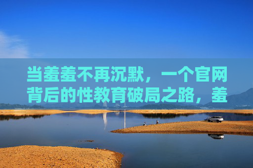 当羞羞不再沉默，一个官网背后的性教育破局之路，羞羞不再沉默，官网背后的性教育破局之路