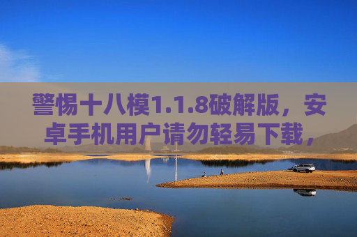 警惕十八模1.1.8破解版，安卓手机用户请勿轻易下载，安全风险远超想象！警惕十八模1.1.8破解版！安卓用户安全风险远超想象