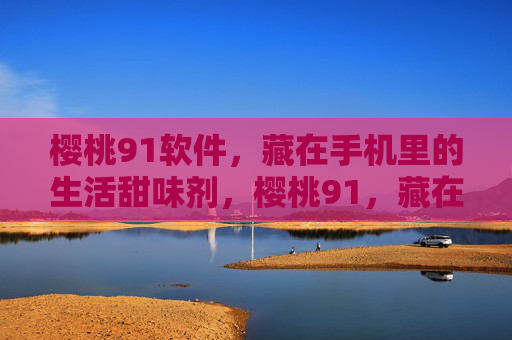 樱桃91软件，藏在手机里的生活甜味剂，樱桃91，藏在手机里的生活甜味剂