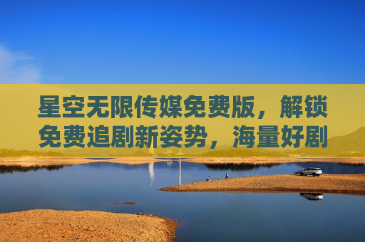 星空无限传媒免费版，解锁免费追剧新姿势，海量好剧随心看，星空无限传媒免费版，免费追剧新姿势，海量好剧随心看