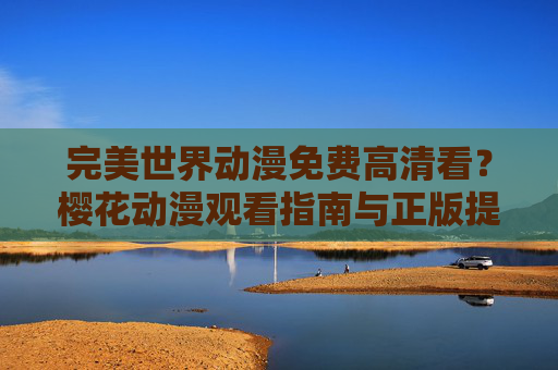 完美世界动漫免费高清看？樱花动漫观看指南与正版提醒，完美世界动漫观看指南，樱花动漫免费高清看及正版提醒