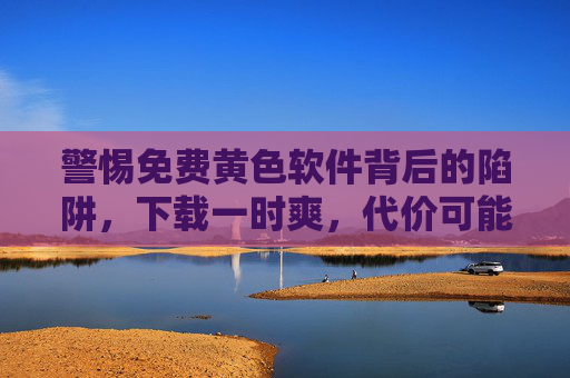 警惕免费黄色软件背后的陷阱，下载一时爽，代价可能超乎想象！免费黄色软件陷阱，下载一时爽，代价超乎想象