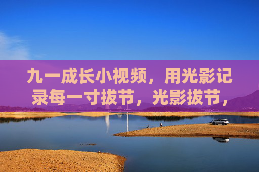 九一成长小视频，用光影记录每一寸拔节，光影拔节，九一成长印记