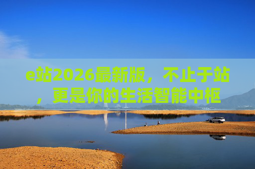 e站2026最新版，不止于站，更是你的生活智能中枢