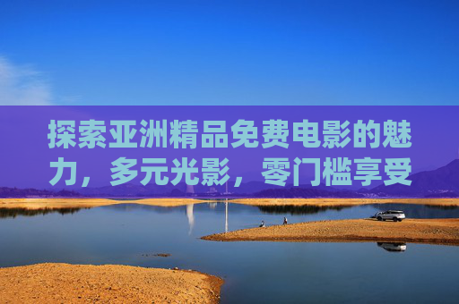 探索亚洲精品免费电影的魅力，多元光影，零门槛享受，亚洲精品免费电影，多元光影零门槛畅享