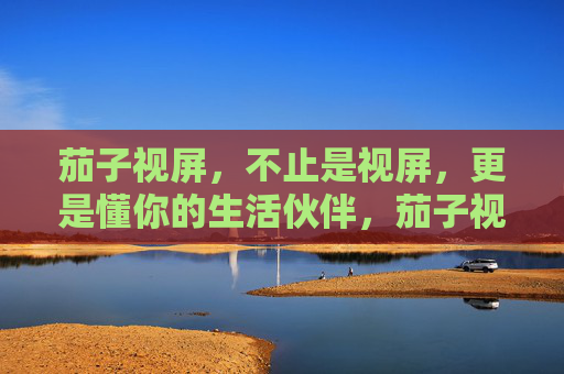 茄子视屏，不止是视屏，更是懂你的生活伙伴，茄子视屏，懂你的生活伙伴