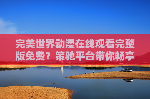 完美世界动漫在线观看完整版免费？策驰平台带你畅享热血奇幻之旅，策驰平台，免费畅看完美世界动漫完整版，尽享热血奇幻之旅