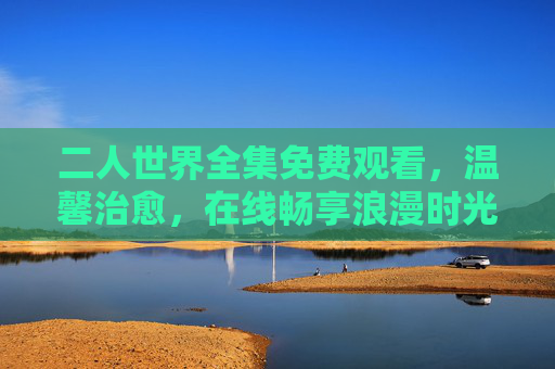 二人世界全集免费观看，温馨治愈，在线畅享浪漫时光，二人世界全集，温馨治愈，免费在线畅享浪漫时光