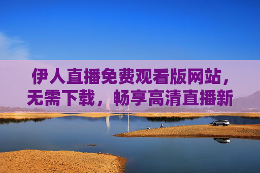 伊人直播免费观看版网站，无需下载，畅享高清直播新体验，伊人直播免费观看版，无需下载，畅享高清直播新体验