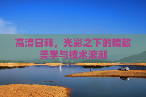 高清日韩，光影之下的精致美学与技术浪潮