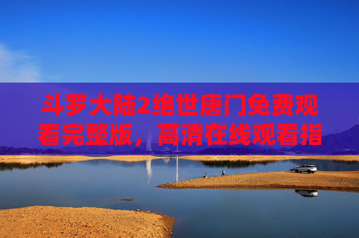 斗罗大陆2绝世唐门免费观看完整版，高清在线观看指南，畅享霍雨浩与唐舞桐的奇幻冒险