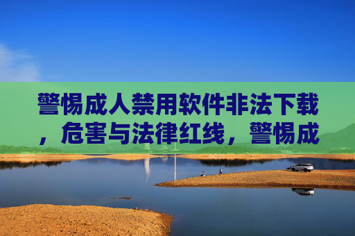 警惕成人禁用软件非法下载，危害与法律红线，警惕成人禁用软件非法下载，危害与法律红线