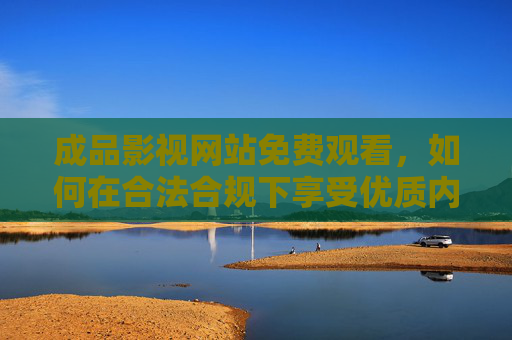 成品影视网站免费观看，如何在合法合规下享受优质内容？合法合规免费看，正版影视优质内容攻略